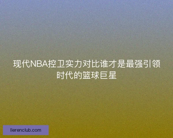 现代NBA控卫实力对比谁才是最强引领时代的篮球巨星
