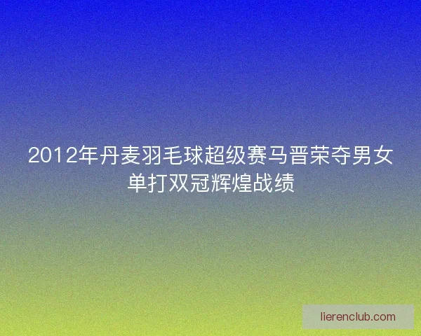 2012年丹麦羽毛球超级赛马晋荣夺男女单打双冠辉煌战绩