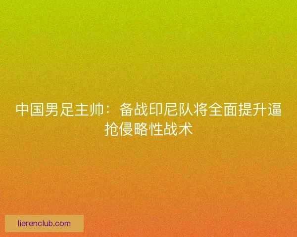 中国男足主帅：备战印尼队将全面提升逼抢侵略性战术