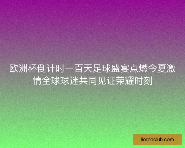 欧洲杯倒计时一百天足球盛宴点燃今夏激情全球球迷共同见证荣耀时刻