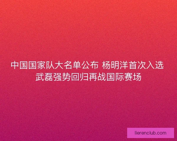 中国国家队大名单公布 杨明洋首次入选 武磊强势回归再战国际赛场