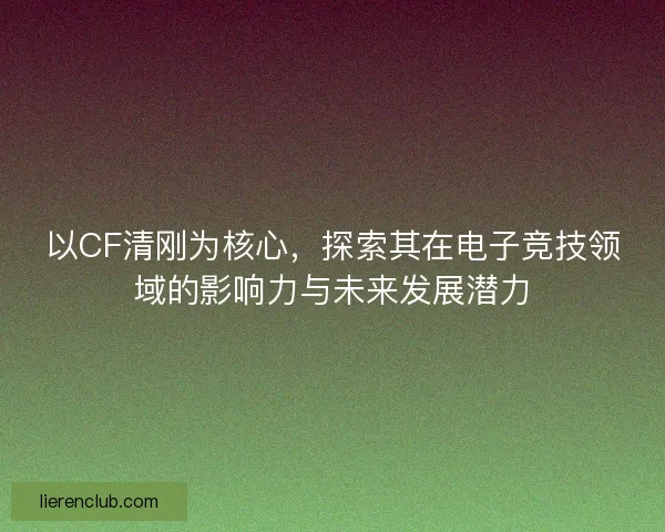 以CF清刚为核心，探索其在电子竞技领域的影响力与未来发展潜力